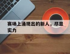 海德体育官方入口-赛场上涌现出的新人，尽显实力